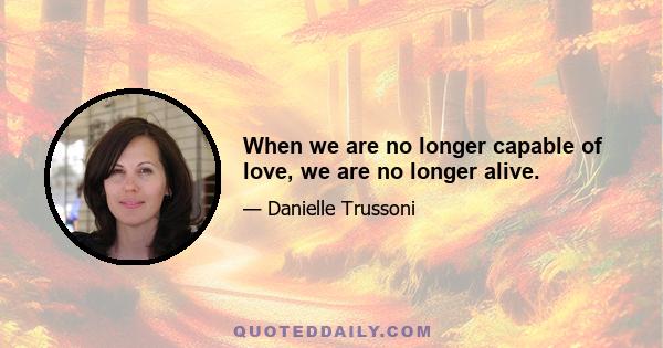 When we are no longer capable of love, we are no longer alive.