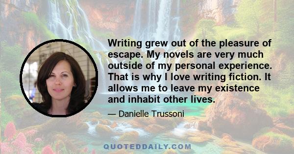 Writing grew out of the pleasure of escape. My novels are very much outside of my personal experience. That is why I love writing fiction. It allows me to leave my existence and inhabit other lives.