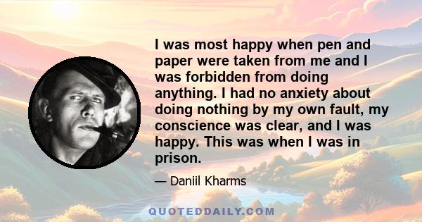 I was most happy when pen and paper were taken from me and I was forbidden from doing anything. I had no anxiety about doing nothing by my own fault, my conscience was clear, and I was happy. This was when I was in