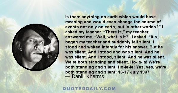 Is there anything on earth which would have meaning and would even change the course of events not only on earth, but in other worlds?” I asked my teacher. “There is,” my teacher answered me. “Well, what is it?” I