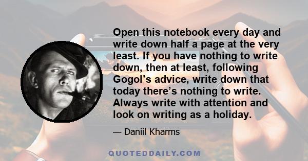 Open this notebook every day and write down half a page at the very least. If you have nothing to write down, then at least, following Gogol’s advice, write down that today there’s nothing to write. Always write with