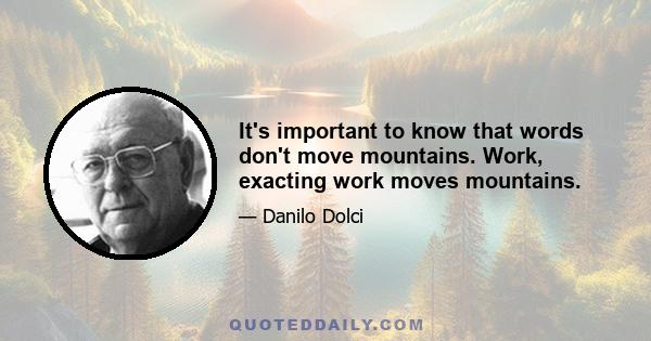 It's important to know that words don't move mountains. Work, exacting work moves mountains.