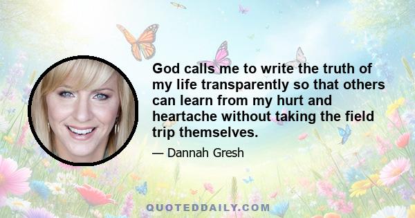 God calls me to write the truth of my life transparently so that others can learn from my hurt and heartache without taking the field trip themselves.