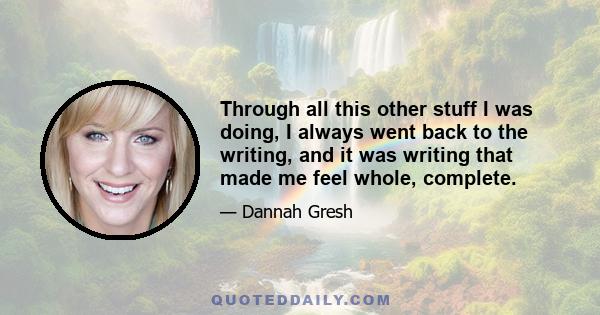 Through all this other stuff I was doing, I always went back to the writing, and it was writing that made me feel whole, complete.