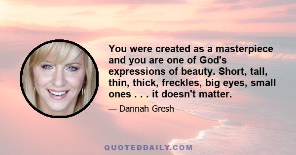 You were created as a masterpiece and you are one of God's expressions of beauty. Short, tall, thin, thick, freckles, big eyes, small ones . . . it doesn't matter.