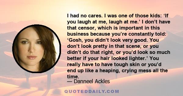 I had no cares. I was one of those kids: ‘If you laugh at me, laugh at me.’ I don’t have that censor, which is important in this business because you’re constantly told: ‘Gosh, you didn’t look very good. You don’t look