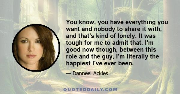 You know, you have everything you want and nobody to share it with, and that's kind of lonely. It was tough for me to admit that. I'm good now though, between this role and the guy, I'm literally the happiest I've ever