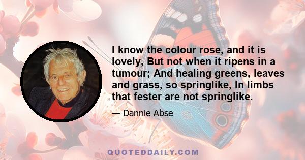 I know the colour rose, and it is lovely, But not when it ripens in a tumour; And healing greens, leaves and grass, so springlike, In limbs that fester are not springlike.