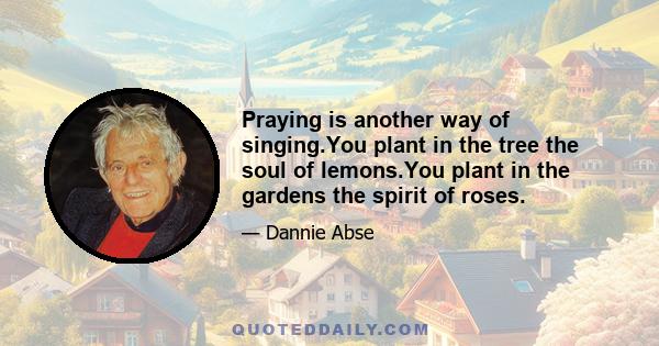 Praying is another way of singing.You plant in the tree the soul of lemons.You plant in the gardens the spirit of roses.