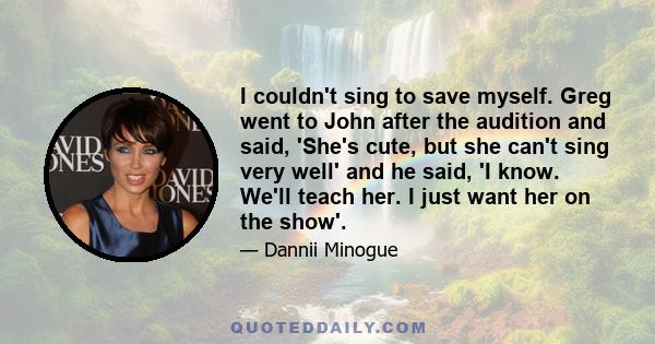 I couldn't sing to save myself. Greg went to John after the audition and said, 'She's cute, but she can't sing very well' and he said, 'I know. We'll teach her. I just want her on the show'.