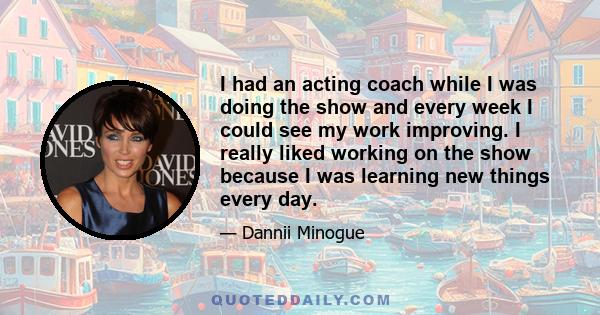 I had an acting coach while I was doing the show and every week I could see my work improving. I really liked working on the show because I was learning new things every day.