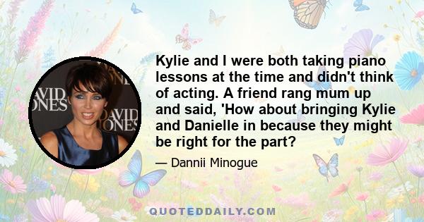 Kylie and I were both taking piano lessons at the time and didn't think of acting. A friend rang mum up and said, 'How about bringing Kylie and Danielle in because they might be right for the part?