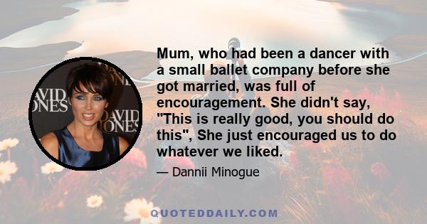 Mum, who had been a dancer with a small ballet company before she got married, was full of encouragement. She didn't say, This is really good, you should do this, She just encouraged us to do whatever we liked.