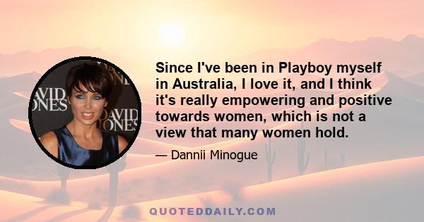 Since I've been in Playboy myself in Australia, I love it, and I think it's really empowering and positive towards women, which is not a view that many women hold.