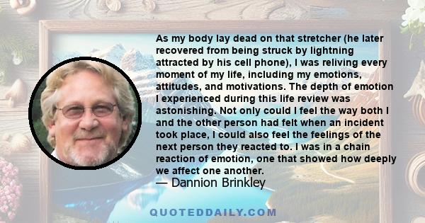 As my body lay dead on that stretcher (he later recovered from being struck by lightning attracted by his cell phone), I was reliving every moment of my life, including my emotions, attitudes, and motivations. The depth 