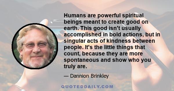 Humans are powerful spiritual beings meant to create good on earth. This good isn't usually accomplished in bold actions, but in singular acts of kindness between people. It's the little things that count, because they