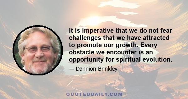 It is imperative that we do not fear challenges that we have attracted to promote our growth. Every obstacle we encounter is an opportunity for spiritual evolution.