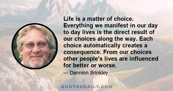 Life is a matter of choice. Everything we manifest in our day to day lives is the direct result of our choices along the way. Each choice automatically creates a consequence. From our choices other people's lives are