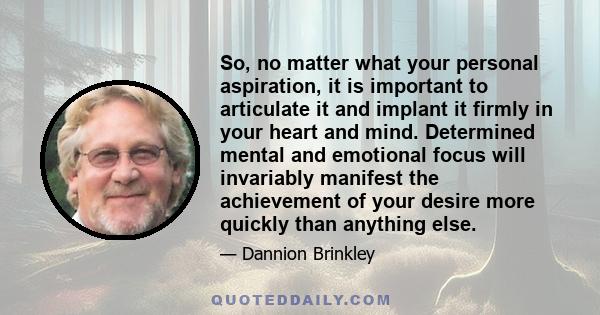 So, no matter what your personal aspiration, it is important to articulate it and implant it firmly in your heart and mind. Determined mental and emotional focus will invariably manifest the achievement of your desire