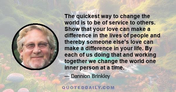 The quickest way to change the world is to be of service to others. Show that your love can make a difference in the lives of people and thereby someone else's love can make a difference in your life. By each of us