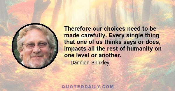 Therefore our choices need to be made carefully. Every single thing that one of us thinks says or does, impacts all the rest of humanity on one level or another.