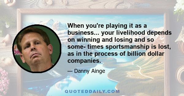 When you're playing it as a business... your livelihood depends on winning and losing and so some- times sportsmanship is lost, as in the process of billion dollar companies.