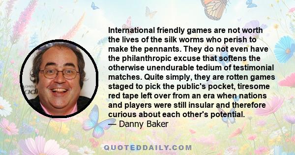 International friendly games are not worth the lives of the silk worms who perish to make the pennants. They do not even have the philanthropic excuse that softens the otherwise unendurable tedium of testimonial