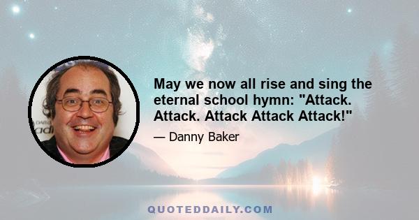 May we now all rise and sing the eternal school hymn: Attack. Attack. Attack Attack Attack!