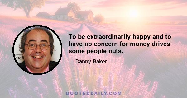 To be extraordinarily happy and to have no concern for money drives some people nuts.