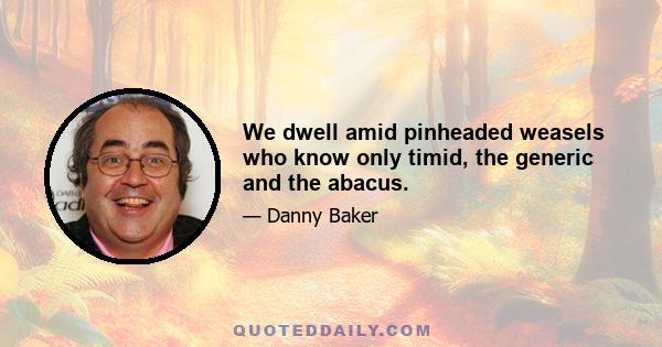 We dwell amid pinheaded weasels who know only timid, the generic and the abacus.