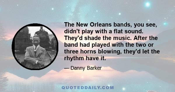 The New Orleans bands, you see, didn't play with a flat sound. They'd shade the music. After the band had played with the two or three horns blowing, they'd let the rhythm have it.