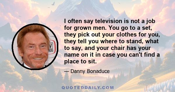 I often say television is not a job for grown men. You go to a set, they pick out your clothes for you, they tell you where to stand, what to say, and your chair has your name on it in case you can't find a place to sit.