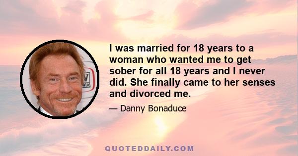 I was married for 18 years to a woman who wanted me to get sober for all 18 years and I never did. She finally came to her senses and divorced me.