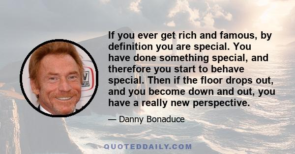 If you ever get rich and famous, by definition you are special. You have done something special, and therefore you start to behave special. Then if the floor drops out, and you become down and out, you have a really new 