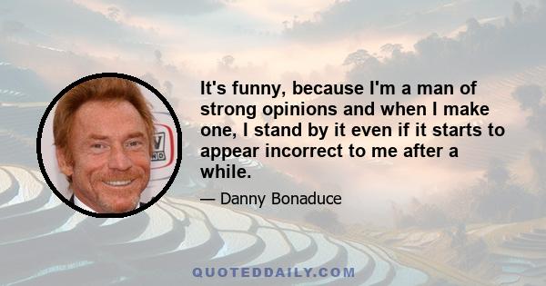 It's funny, because I'm a man of strong opinions and when I make one, I stand by it even if it starts to appear incorrect to me after a while.