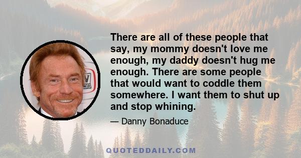 There are all of these people that say, my mommy doesn't love me enough, my daddy doesn't hug me enough. There are some people that would want to coddle them somewhere. I want them to shut up and stop whining.