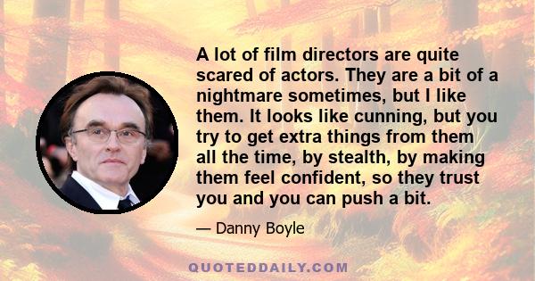 A lot of film directors are quite scared of actors. They are a bit of a nightmare sometimes, but I like them. It looks like cunning, but you try to get extra things from them all the time, by stealth, by making them