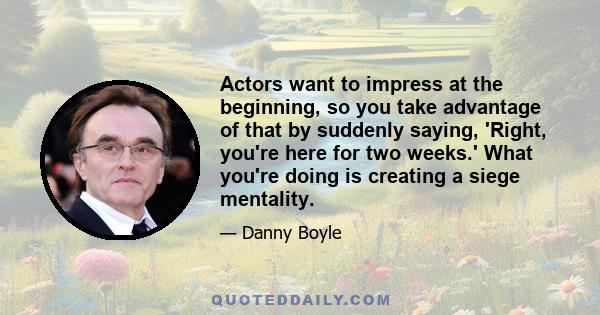 Actors want to impress at the beginning, so you take advantage of that by suddenly saying, 'Right, you're here for two weeks.' What you're doing is creating a siege mentality.