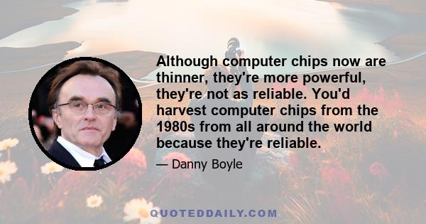 Although computer chips now are thinner, they're more powerful, they're not as reliable. You'd harvest computer chips from the 1980s from all around the world because they're reliable.