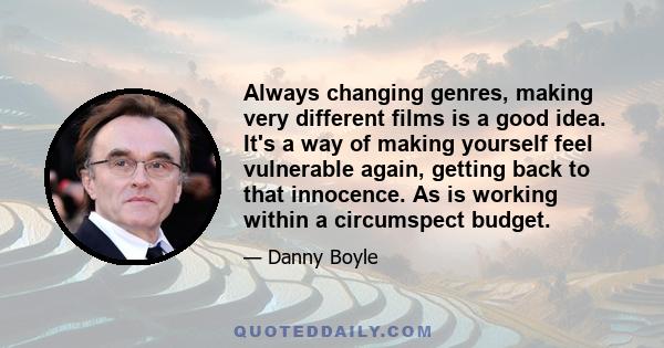 Always changing genres, making very different films is a good idea. It's a way of making yourself feel vulnerable again, getting back to that innocence. As is working within a circumspect budget.