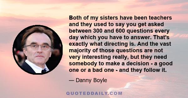 Both of my sisters have been teachers and they used to say you get asked between 300 and 600 questions every day which you have to answer. That's exactly what directing is. And the vast majority of those questions are