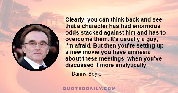 Clearly, you can think back and see that a character has had enormous odds stacked against him and has to overcome them. It's usually a guy, I'm afraid. But then you're setting up a new movie you have amnesia about