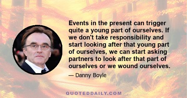 Events in the present can trigger quite a young part of ourselves. If we don't take responsibility and start looking after that young part of ourselves, we can start asking partners to look after that part of ourselves