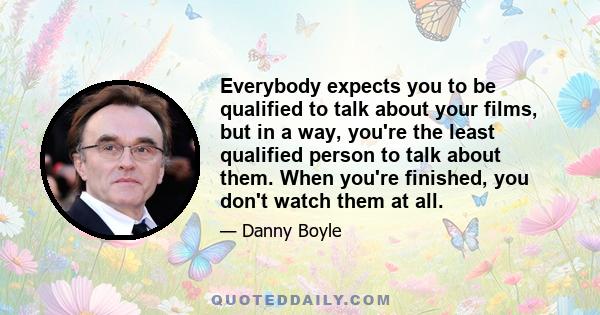 Everybody expects you to be qualified to talk about your films, but in a way, you're the least qualified person to talk about them. When you're finished, you don't watch them at all.