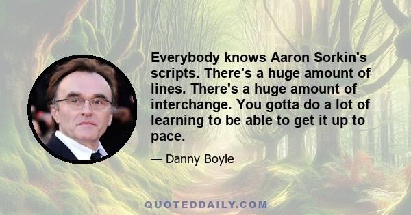 Everybody knows Aaron Sorkin's scripts. There's a huge amount of lines. There's a huge amount of interchange. You gotta do a lot of learning to be able to get it up to pace.