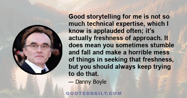 Good storytelling for me is not so much technical expertise, which I know is applauded often; it's actually freshness of approach. It does mean you sometimes stumble and fall and make a horrible mess of things in