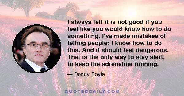 I always felt it is not good if you feel like you would know how to do something. I've made mistakes of telling people: I know how to do this. And it should feel dangerous. That is the only way to stay alert, to keep