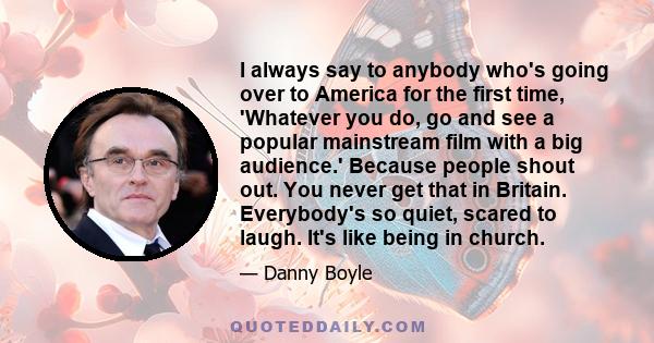 I always say to anybody who's going over to America for the first time, 'Whatever you do, go and see a popular mainstream film with a big audience.' Because people shout out. You never get that in Britain. Everybody's