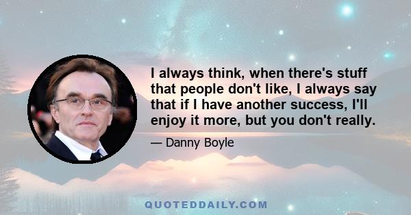 I always think, when there's stuff that people don't like, I always say that if I have another success, I'll enjoy it more, but you don't really.