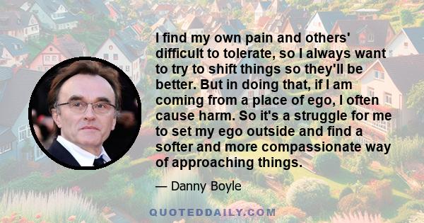 I find my own pain and others' difficult to tolerate, so I always want to try to shift things so they'll be better. But in doing that, if I am coming from a place of ego, I often cause harm. So it's a struggle for me to 